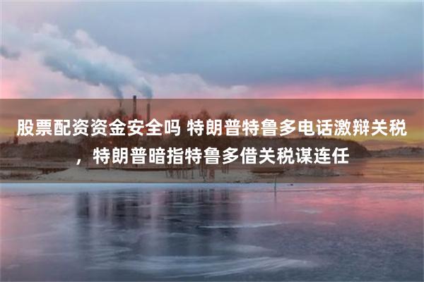 股票配资资金安全吗 特朗普特鲁多电话激辩关税，特朗普暗指特鲁多借关税谋连任