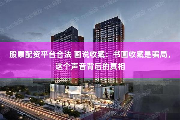 股票配资平台合法 画说收藏：书画收藏是骗局，这个声音背后的真相