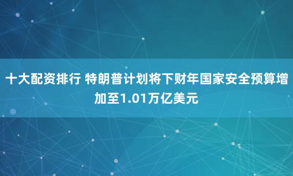 十大配资排行 特朗普计划将下财年国家安全预算增加至1.01万亿美元