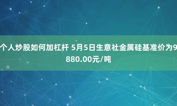 个人炒股如何加杠杆 5月5日生意社金属硅基准价为9880.00元/吨
