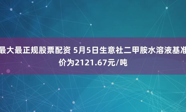 最大最正规股票配资 5月5日生意社二甲胺水溶液基准价为2121.67元/吨