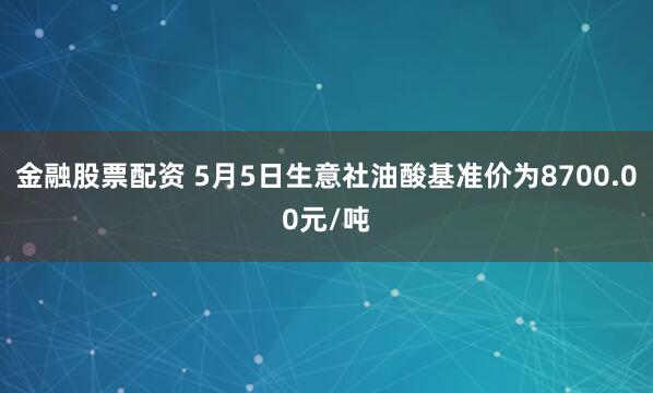 金融股票配资 5月5日生意社油酸基准价为8700.00元/吨