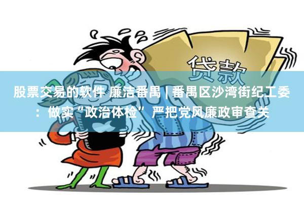 股票交易的软件 廉洁番禺 | 番禺区沙湾街纪工委：做实“政治体检” 严把党风廉政审查关