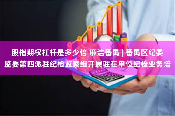 股指期权杠杆是多少倍 廉洁番禺 | 番禺区纪委监委第四派驻纪检监察组开展驻在单位纪检业务培
