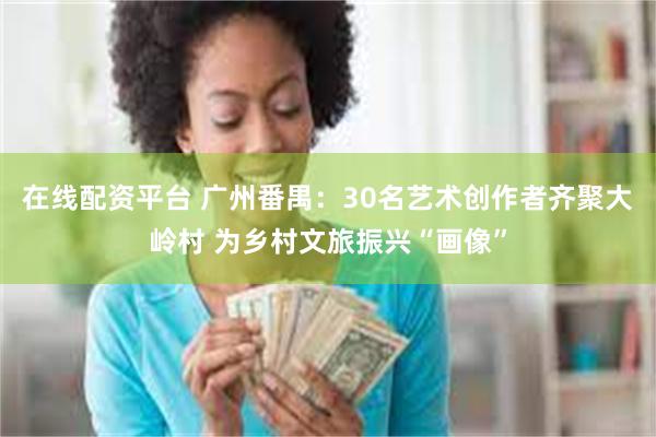 在线配资平台 广州番禺：30名艺术创作者齐聚大岭村 为乡村文旅振兴“画像”