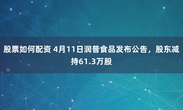 股票如何配资 4月11日润普食品发布公告，股东减持61.3万股