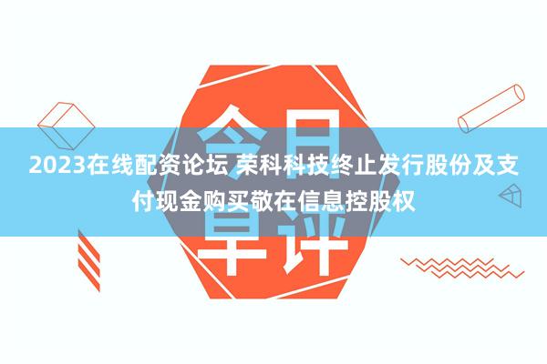 2023在线配资论坛 荣科科技终止发行股份及支付现金购买敬在信息控股权