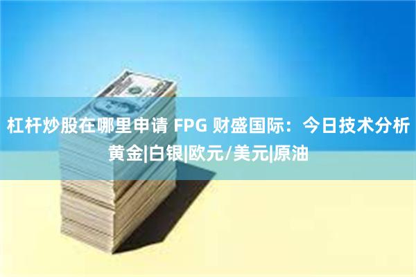 杠杆炒股在哪里申请 FPG 财盛国际：今日技术分析黄金|白银|欧元/美元|原油
