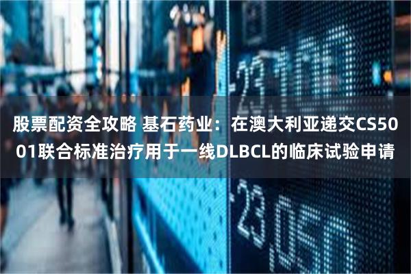 股票配资全攻略 基石药业：在澳大利亚递交CS5001联合标准治疗用于一线DLBCL的临床试验申请