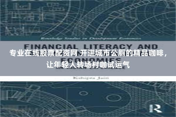 专业在线股票配资网 开进城市公厕的精品咖啡，让年轻人转场村咖试运气