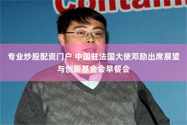 专业炒股配资门户 中国驻法国大使邓励出席展望与创新基金会早餐会