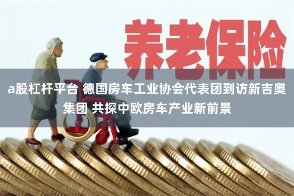 a股杠杆平台 德国房车工业协会代表团到访新吉奥集团 共探中欧房车产业新前景