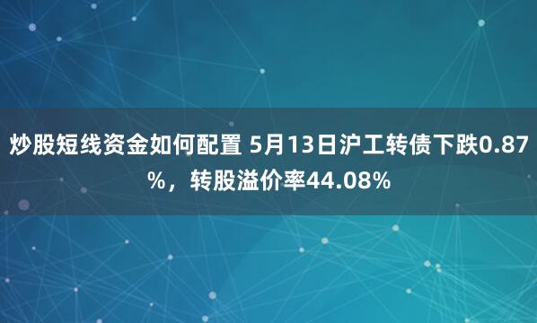 炒股短线资金如何配置 5月13日沪工转债下跌0.87%，转股溢价率44.08%