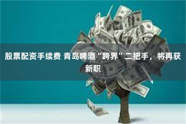 股票配资手续费 青岛啤酒“跨界”二把手，将再获新职