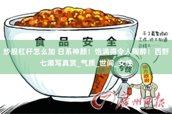 炒股杠杆怎么加 日系神颜！饱满得令人陶醉！西野七濑写真赏_气质_世间_女性