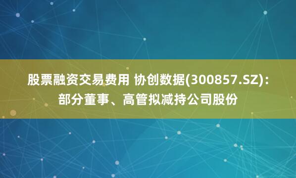 股票融资交易费用 协创数据(300857.SZ)：部分董事、高管拟减持公司股份