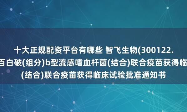 十大正规配资平台有哪些 智飞生物(300122.SZ)：吸附无细胞百白破(组分)b型流感嗜血杆菌(结合)联合疫苗获得临床试验批准通知书