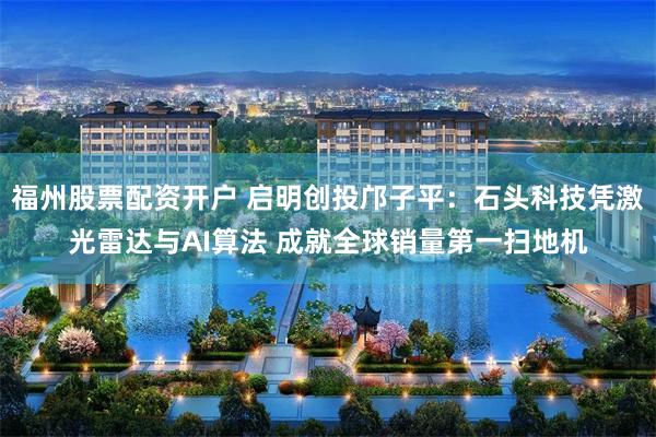 福州股票配资开户 启明创投邝子平：石头科技凭激光雷达与AI算法 成就全球销量第一扫地机