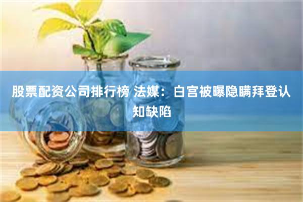 股票配资公司排行榜 法媒：白宫被曝隐瞒拜登认知缺陷