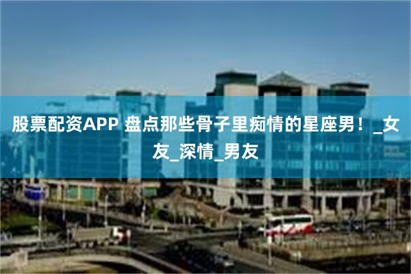 股票配资APP 盘点那些骨子里痴情的星座男！_女友_深情_男友