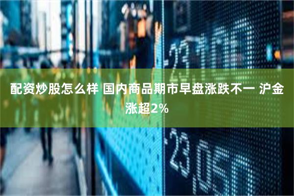 配资炒股怎么样 国内商品期市早盘涨跌不一 沪金涨超2%