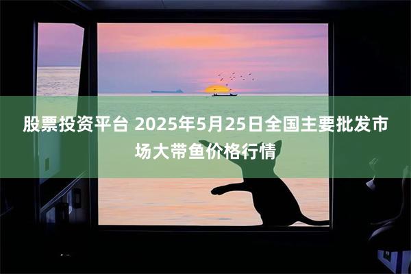 股票投资平台 2025年5月25日全国主要批发市场大带鱼价格行情
