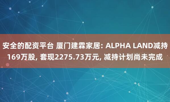 安全的配资平台 厦门建霖家居: ALPHA LAND减持169万股, 套现2275.73万元, 减持计划尚未完成