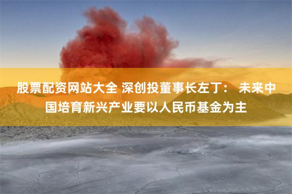 股票配资网站大全 深创投董事长左丁： 未来中国培育新兴产业要以人民币基金为主