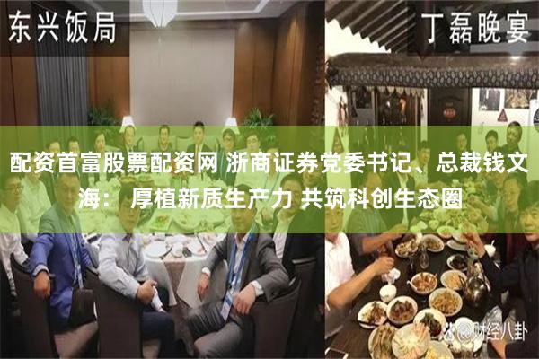 配资首富股票配资网 浙商证券党委书记、总裁钱文海： 厚植新质生产力 共筑科创生态圈