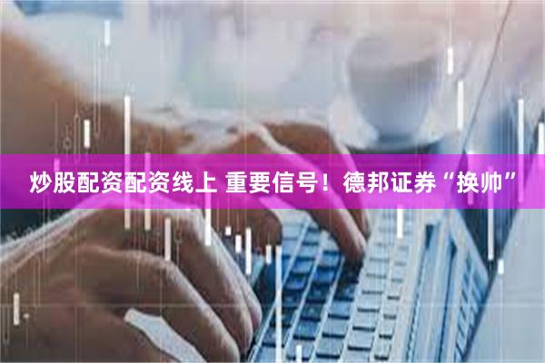炒股配资配资线上 重要信号！德邦证券“换帅”