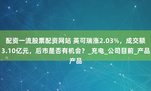 配资一流股票配资网站 英可瑞涨2.03%，成交额3.10亿元，后市是否有机会？_充电_公司目前_产品