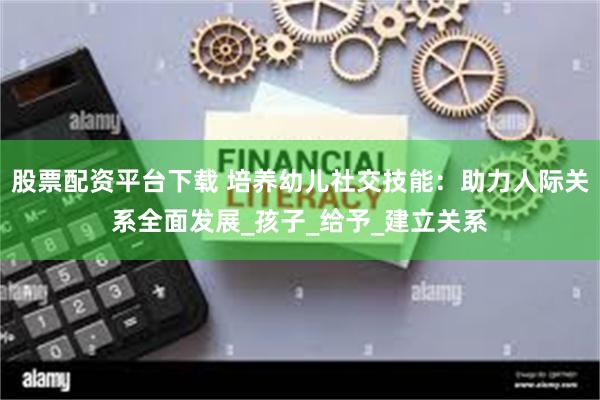 股票配资平台下载 培养幼儿社交技能：助力人际关系全面发展_孩子_给予_建立关系