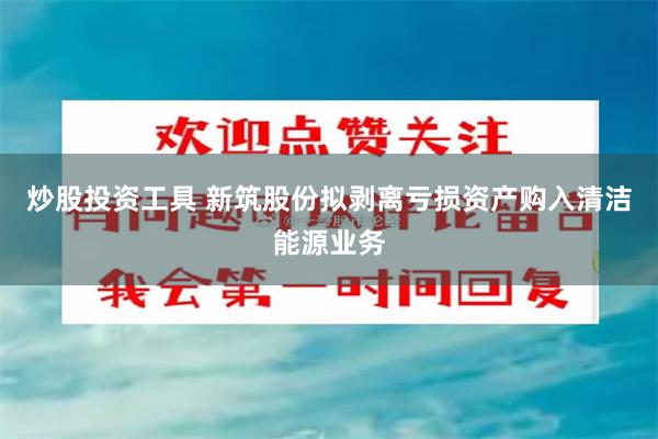 炒股投资工具 新筑股份拟剥离亏损资产购入清洁能源业务