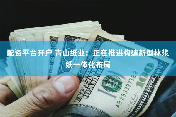 配资平台开户 青山纸业：正在推进构建新型林浆纸一体化布局