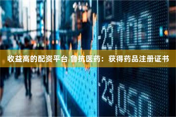 收益高的配资平台 鲁抗医药：获得药品注册证书