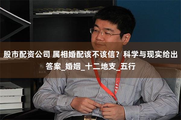 股市配资公司 属相婚配该不该信？科学与现实给出答案_婚姻_十二地支_五行