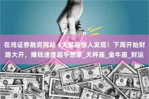 在线证劵融资网站 4大星座惊人发现！下周开始财路大开，赚钱速度超乎想象_天秤座_金牛座_财运