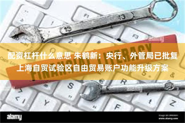 配资杠杆什么意思 朱鹤新：央行、外管局已批复上海自贸试验区自由贸易账户功能升级方案