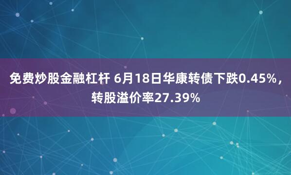 免费炒股金融杠杆 6月18日华康转债下跌0.45%，转股溢价率27.39%