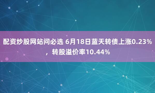 配资炒股网站问必选 6月18日蓝天转债上涨0.23%，转股溢价率10.44%