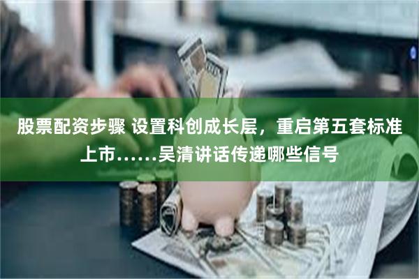 股票配资步骤 设置科创成长层，重启第五套标准上市……吴清讲话传递哪些信号
