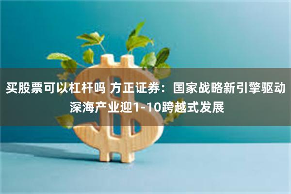 买股票可以杠杆吗 方正证券：国家战略新引擎驱动 深海产业迎1-10跨越式发展