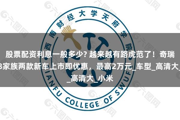 股票配资利息一般多少? 越来越有路虎范了！奇瑞瑞虎8家族两款新车上市即优惠，最高2万元_车型_高清大_小米