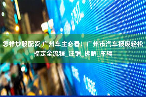 怎样炒股配资 广州车主必看！广州市汽车报废轻松搞定全流程_注销_拆解_车辆
