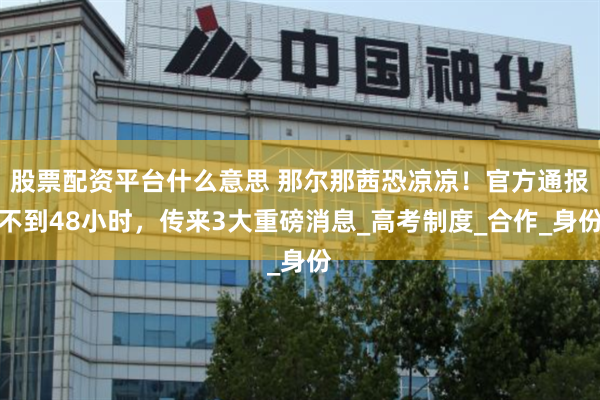 股票配资平台什么意思 那尔那茜恐凉凉！官方通报不到48小时，传来3大重磅消息_高考制度_合作_身份