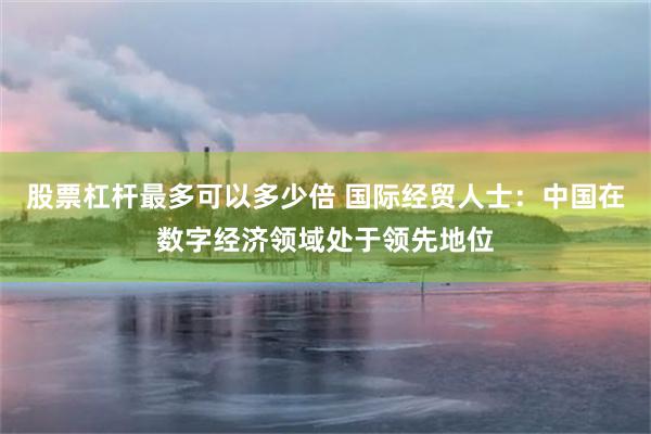 股票杠杆最多可以多少倍 国际经贸人士：中国在数字经济领域处于领先地位
