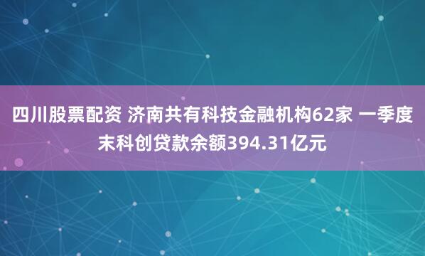 四川股票配资 济南共有科技金融机构62家 一季度末科创贷款余额394.31亿元