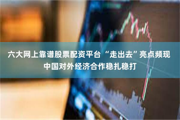 六大网上靠谱股票配资平台 “走出去”亮点频现 中国对外经济合作稳扎稳打