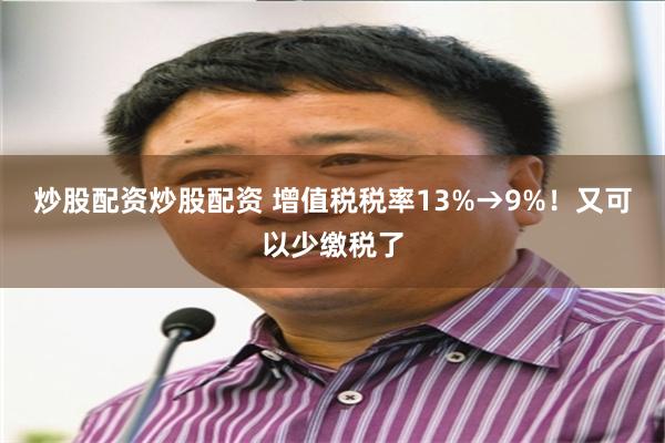 炒股配资炒股配资 增值税税率13%→9%！又可以少缴税了