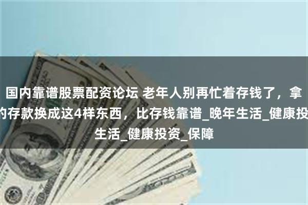 国内靠谱股票配资论坛 老年人别再忙着存钱了，拿出50%的存款换成这4样东西，比存钱靠谱_晚年生活_健康投资_保障